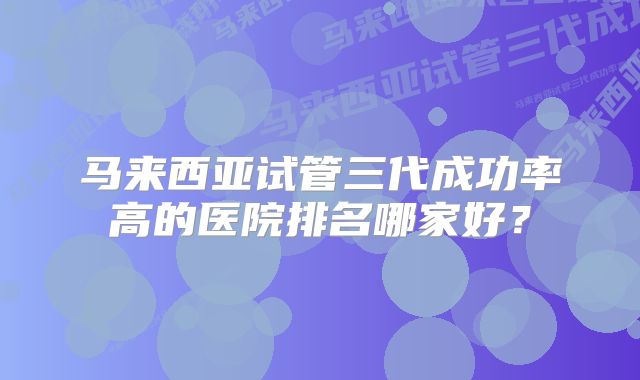 马来西亚试管三代成功率高的医院排名哪家好？