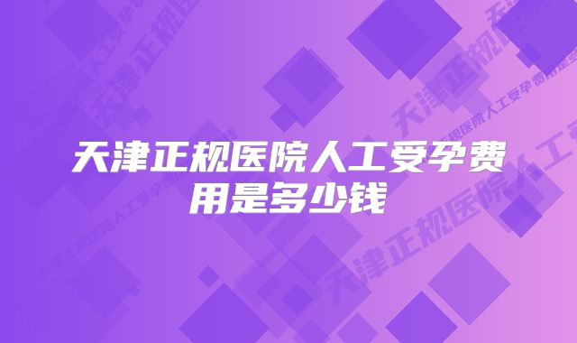 天津正规医院人工受孕费用是多少钱