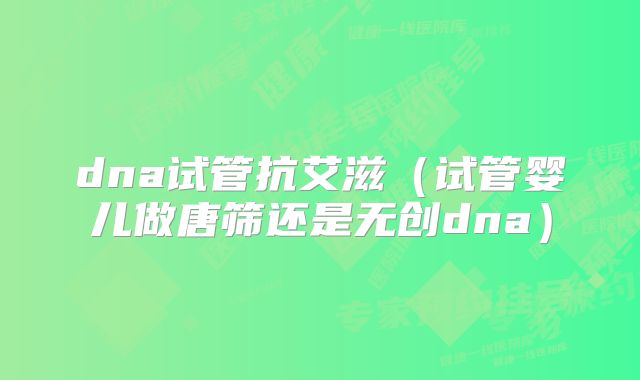 dna试管抗艾滋（试管婴儿做唐筛还是无创dna）