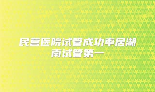 民营医院试管成功率居湖南试管第一