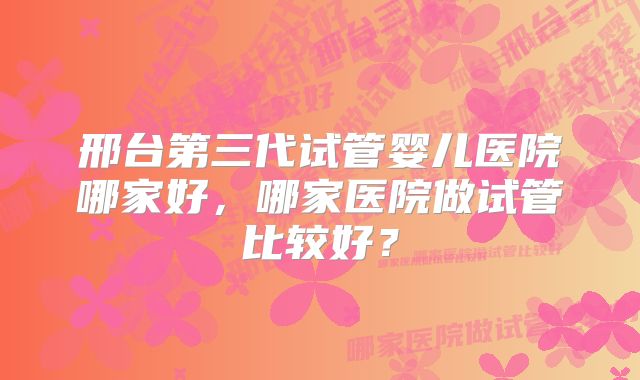 邢台第三代试管婴儿医院哪家好，哪家医院做试管比较好？