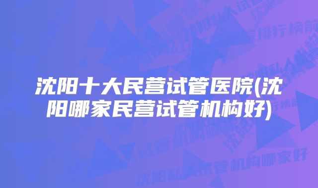 沈阳十大民营试管医院(沈阳哪家民营试管机构好)