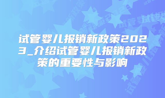 试管婴儿报销新政策2023_介绍试管婴儿报销新政策的重要性与影响