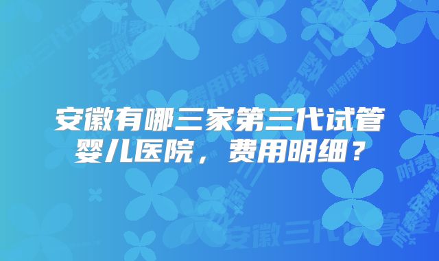 安徽有哪三家第三代试管婴儿医院，费用明细？