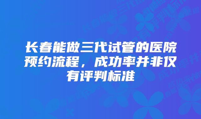 长春能做三代试管的医院预约流程，成功率并非仅有评判标准