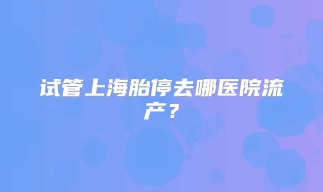 试管上海胎停去哪医院流产？