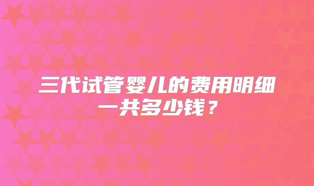 三代试管婴儿的费用明细一共多少钱？