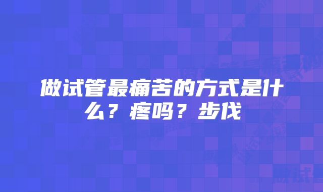 做试管最痛苦的方式是什么？疼吗？步伐