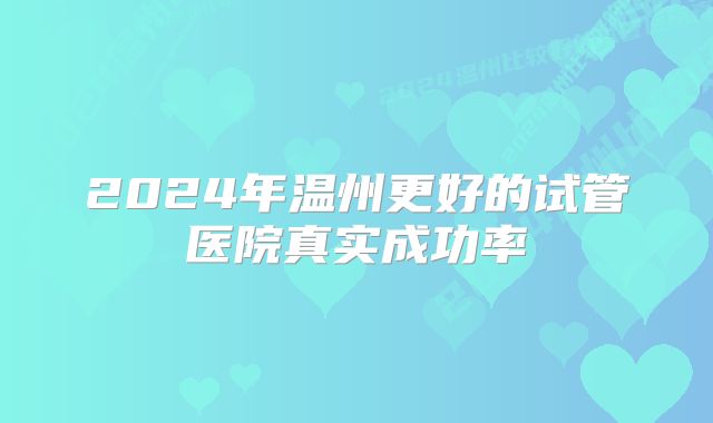 2024年温州更好的试管医院真实成功率