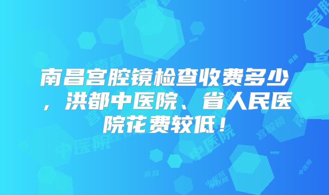 南昌宫腔镜检查收费多少，洪都中医院、省人民医院花费较低！