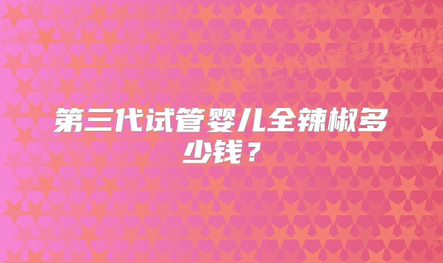 第三代试管婴儿全辣椒多少钱？