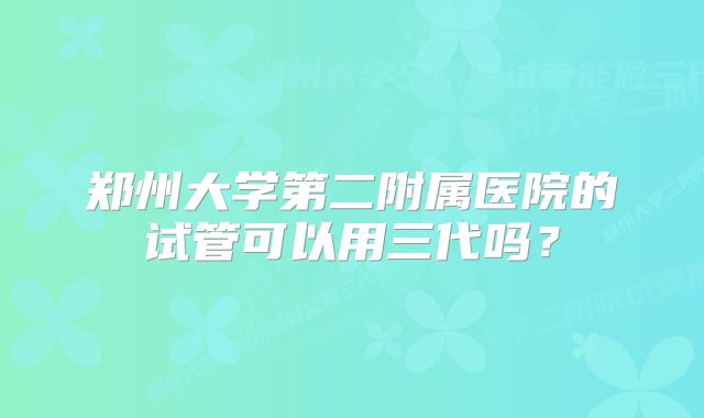 郑州大学第二附属医院的试管可以用三代吗？