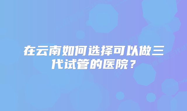 在云南如何选择可以做三代试管的医院？