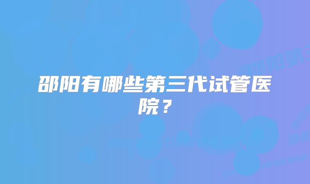 邵阳有哪些第三代试管医院？