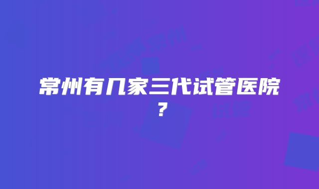 常州有几家三代试管医院？