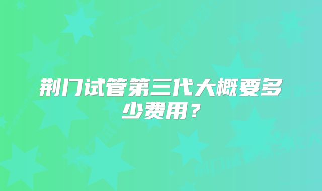 荆门试管第三代大概要多少费用？