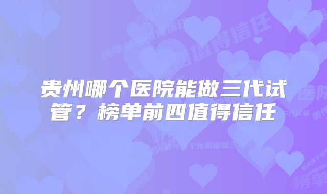 贵州哪个医院能做三代试管？榜单前四值得信任