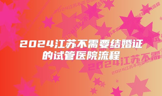 2024江苏不需要结婚证的试管医院流程