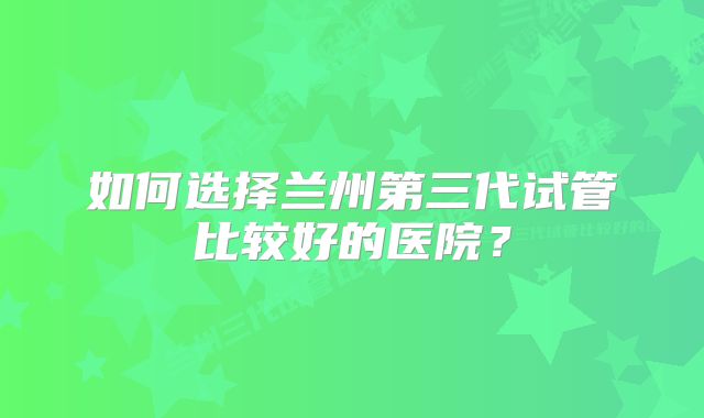 如何选择兰州第三代试管比较好的医院？