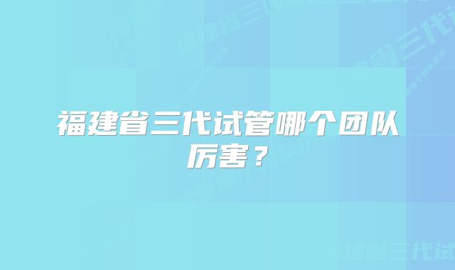 福建省三代试管哪个团队厉害？