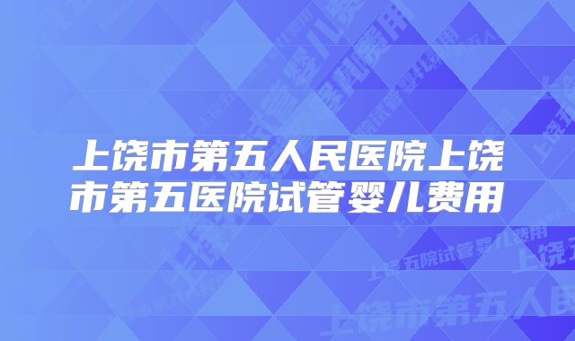 上饶市第五人民医院上饶市第五医院试管婴儿费用