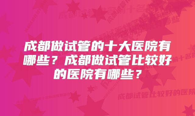 成都做试管的十大医院有哪些？成都做试管比较好的医院有哪些？