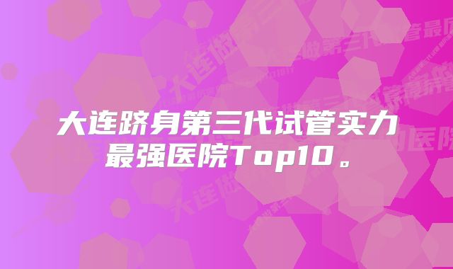 大连跻身第三代试管实力最强医院Top10。