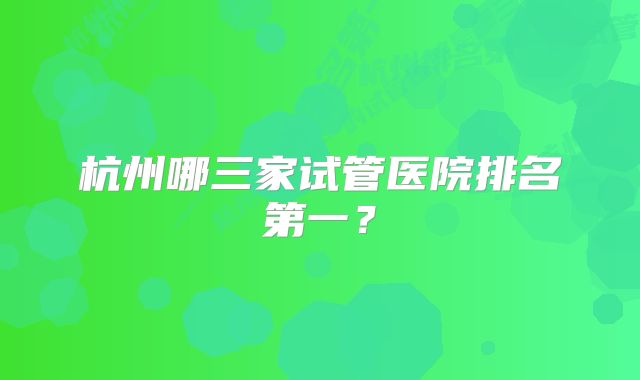 杭州哪三家试管医院排名第一？