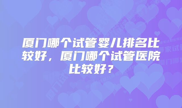 厦门哪个试管婴儿排名比较好，厦门哪个试管医院比较好？