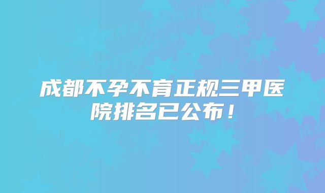 成都不孕不育正规三甲医院排名已公布！