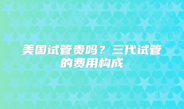 美国试管贵吗？三代试管的费用构成