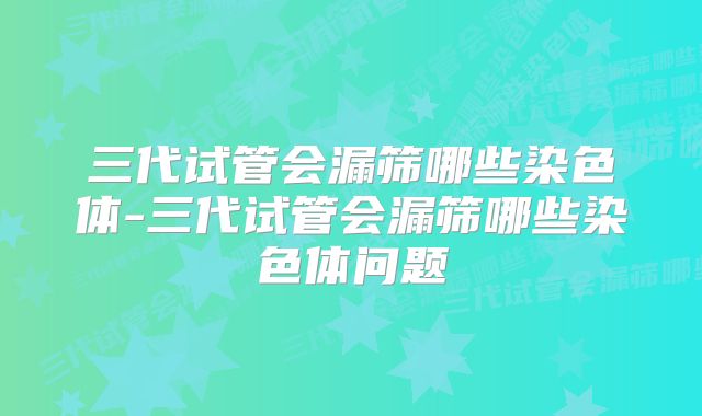 三代试管会漏筛哪些染色体-三代试管会漏筛哪些染色体问题