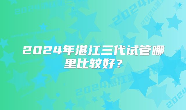 2024年湛江三代试管哪里比较好？