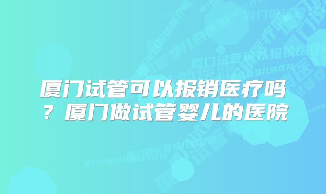 厦门试管可以报销医疗吗？厦门做试管婴儿的医院