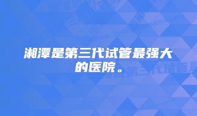 湘潭是第三代试管最强大的医院。