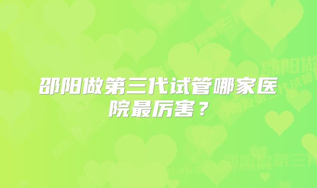 邵阳做第三代试管哪家医院最厉害？