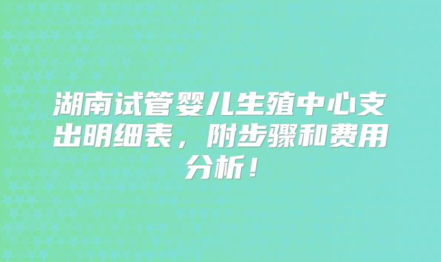 湖南试管婴儿生殖中心支出明细表，附步骤和费用分析！