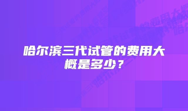 哈尔滨三代试管的费用大概是多少？