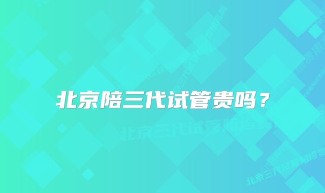 北京陪三代试管贵吗？