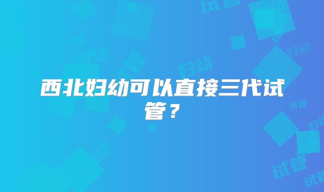 西北妇幼可以直接三代试管？