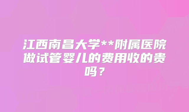 江西南昌大学**附属医院做试管婴儿的费用收的贵吗？