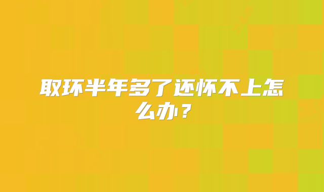 取环半年多了还怀不上怎么办？