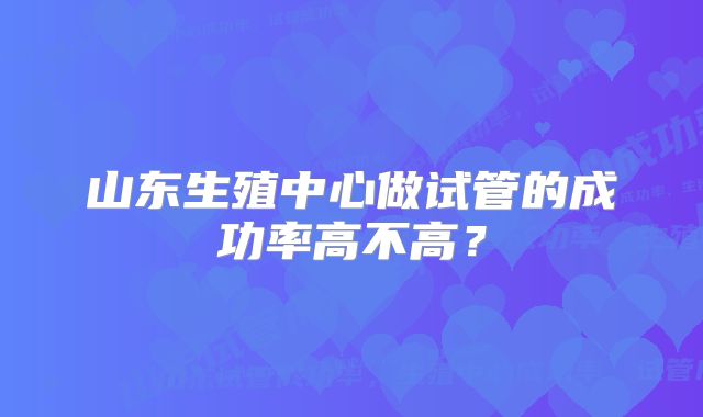 山东生殖中心做试管的成功率高不高？