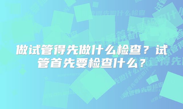 做试管得先做什么检查？试管首先要检查什么？