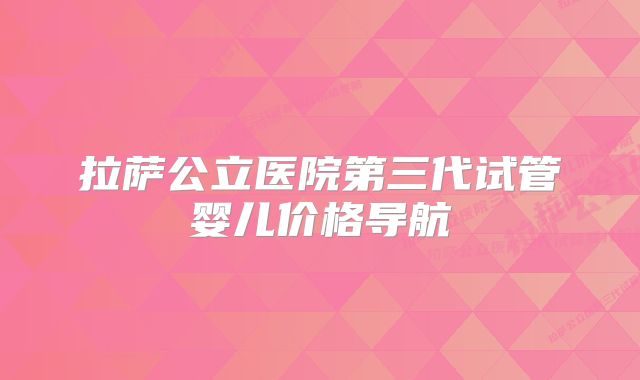 拉萨公立医院第三代试管婴儿价格导航