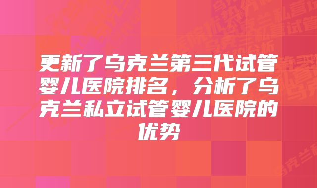 更新了乌克兰第三代试管婴儿医院排名，分析了乌克兰私立试管婴儿医院的优势