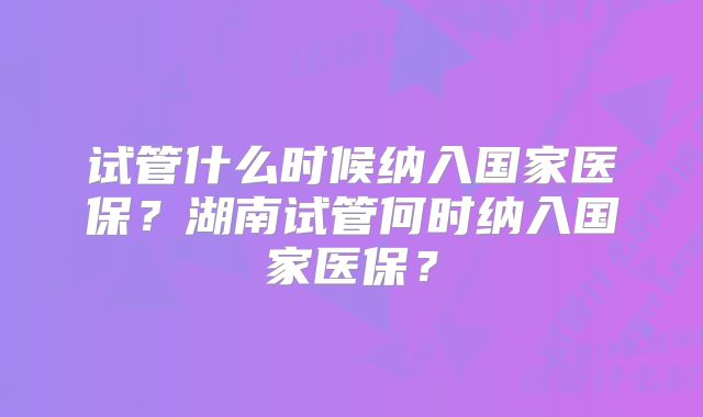 试管什么时候纳入国家医保？湖南试管何时纳入国家医保？