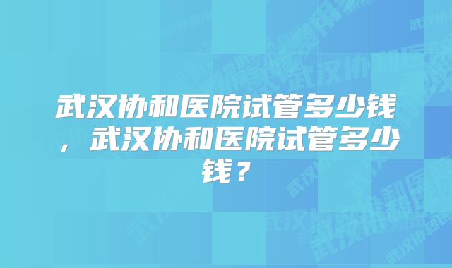 武汉协和医院试管多少钱，武汉协和医院试管多少钱？