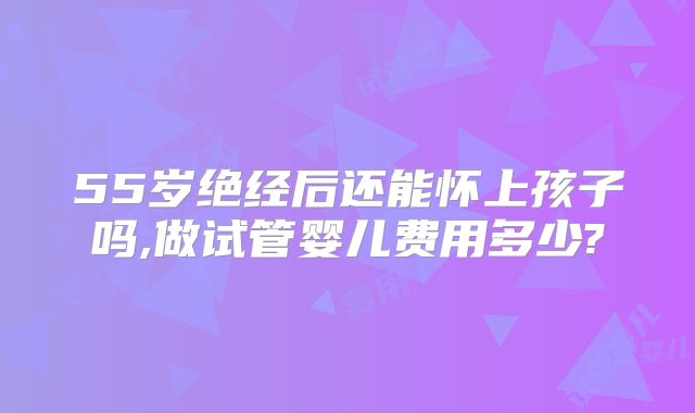 55岁绝经后还能怀上孩子吗,做试管婴儿费用多少?