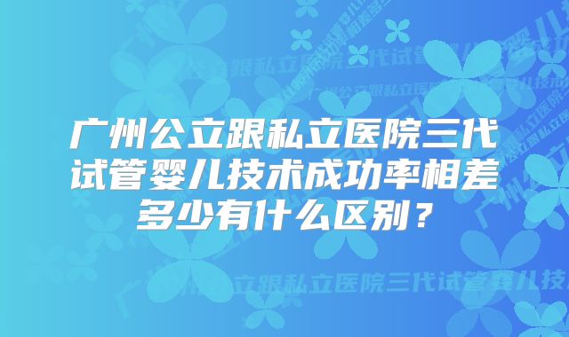 广州公立跟私立医院三代试管婴儿技术成功率相差多少有什么区别？